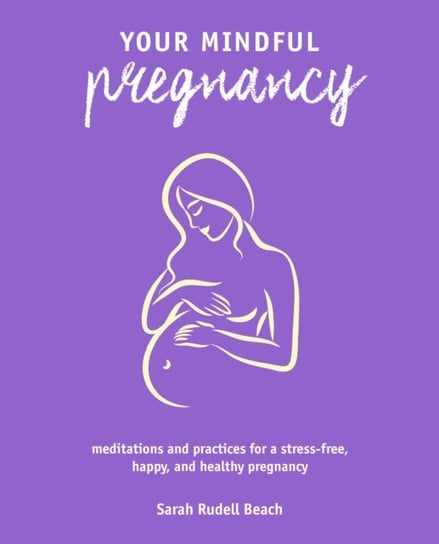 Your Mindful Pregnancy: Meditations and Practices for a Stress-Free, Happy, and Healthy Pregnancy Sarah Rudell Beach