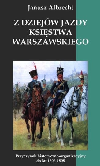 Z dziejów jazdy Księstwa Warszawskiego. Przyczynek historyczno-organizacyjny do lat 1806-1808 Albrecht Janusz