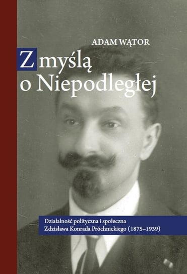 Z myślą o Niepodległej. Działalność polityczna i społeczna Zdzisława Konrada Próchnickiego (1875-1939) Wątor Adam