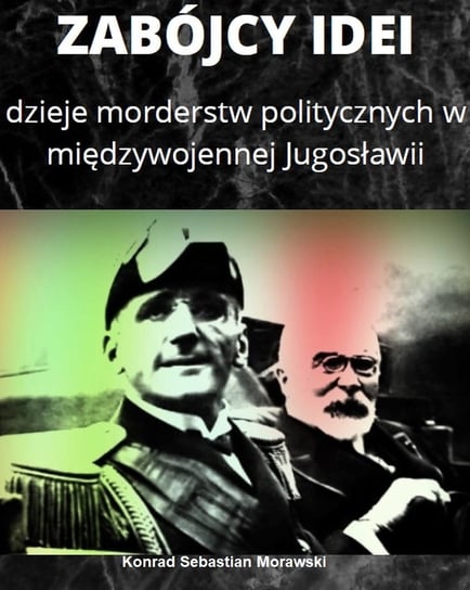 Zabójcy idei. Dzieje morderstw politycznych w międzywojennej Jugosławii Konrad Sebastian Morawski