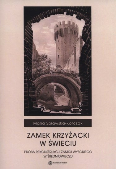 Zamek Krzyżacki w Świeciu. Próba rekonstrukcji zamku wysokiego w średniowieczu Spławska-Korczak Maria
