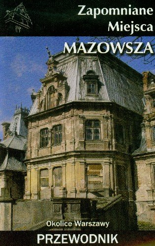 Zapomniane Miejsca Mazowsza. Okolice Warszawy Przewodnik Opracowanie zbiorowe