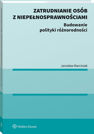 Zatrudnianie osób z niepełnosprawnościami. Budowanie polityki różnorodności Marciniak Jarosław