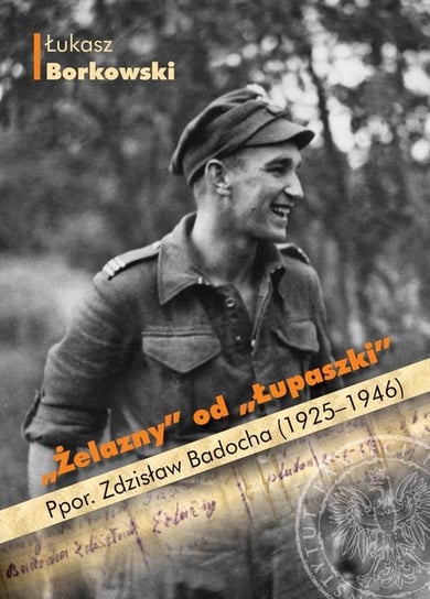 Żelazny od Łupaszki. Ppor. Zdzisław Badocha 1925-1946 Borkowski Łukasz