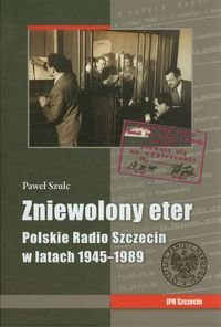 Zniewolony eter. Polskie Radio Szczecin w latach 1945-1989 Szulc Paweł