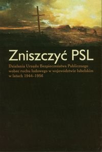 Zniszczyć PSL. Działania Urzędu Bezpieczeństwa Publicznego wobec ruchu ludowego w województwie lubelskim w latach 1944-1956 Opracowanie zbiorowe