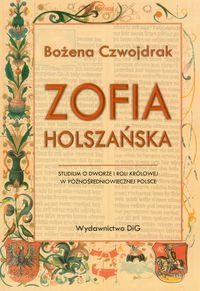 Zofia Holszańska. Studium o dworze i roli królowej w późnośredniowiecznej Polsce Czwojdrak Bożena