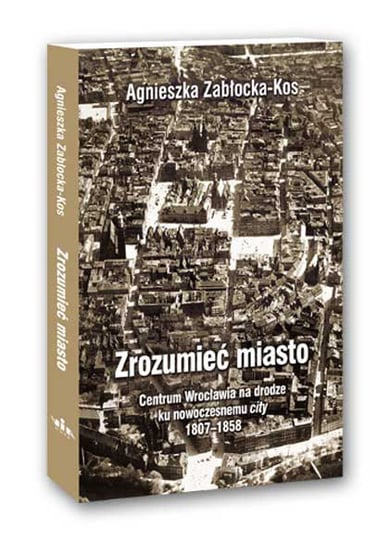 Zrozumieć miasto - Centrum Wrocławia na drodze ku nowoczesnemu city 1807-1858 Zabłocka-Kos Agnieszka