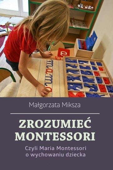 Zrozumieć Montessori. Czyli Maria Montessori o wychowaniu dziecka Miksza Małgorzata