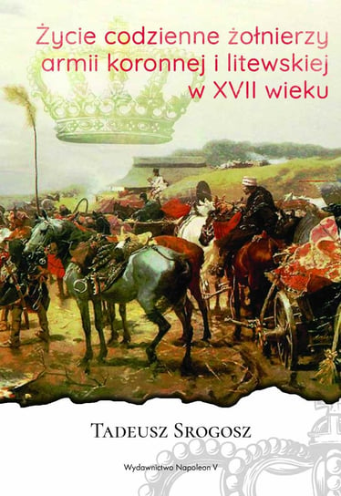 Życie codzienne żołnierzy armii koronnej i litewskiej w XVII wieku Srogosz Tadeusz