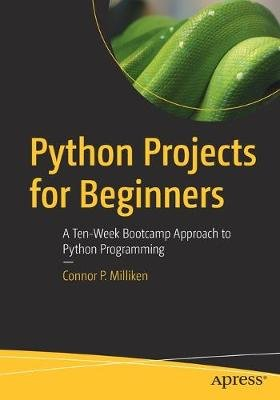Python Projects for Beginners: A Ten-Week Bootcamp Approach to Python Programming Connor P. Milliken